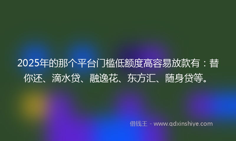 2025年的那个平台门槛低额度高容易放款有：替你还、滴水贷、融逸花、东方汇、随身贷等。