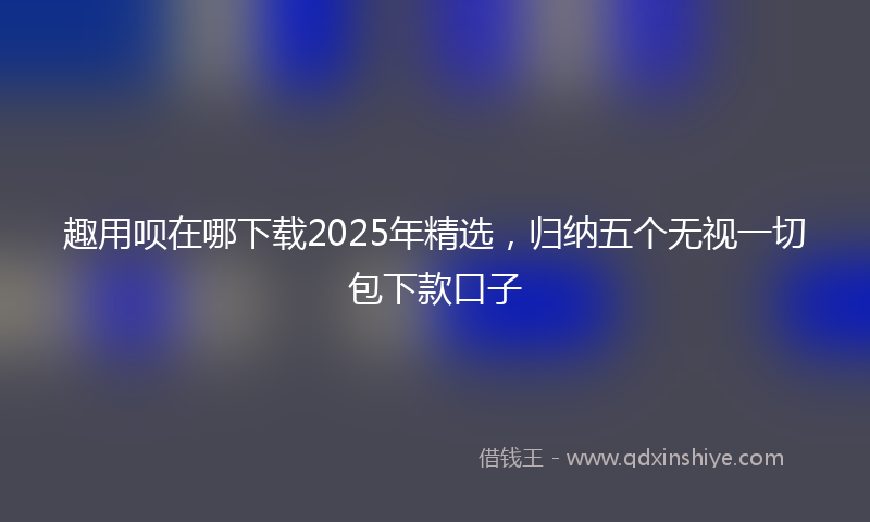 趣用呗在哪下载2025年精选，归纳五个无视一切包下款口子