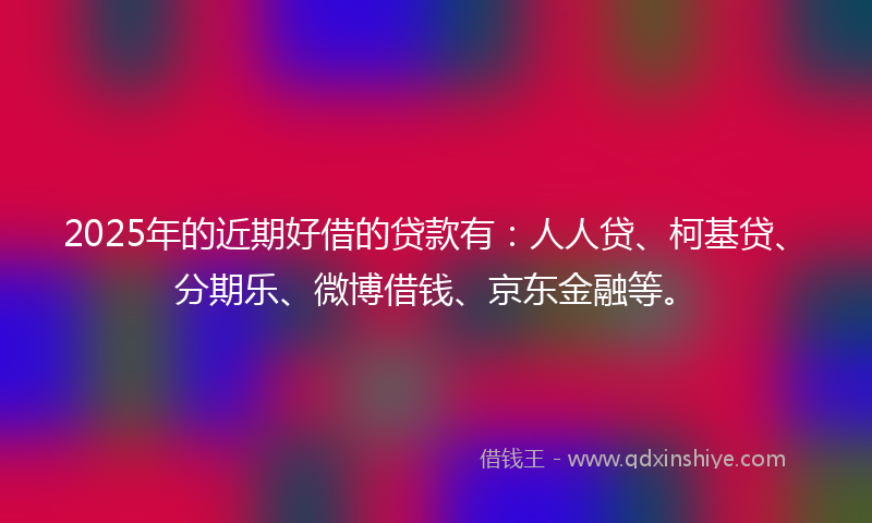 2025年的近期好借的贷款有：人人贷、柯基贷、分期乐、微博借钱、京东金融等。