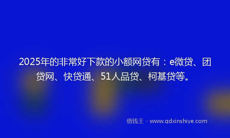 2025年的非常好下款的小额网贷有：e微贷、团贷网、快贷通、51人品贷、柯基贷等。