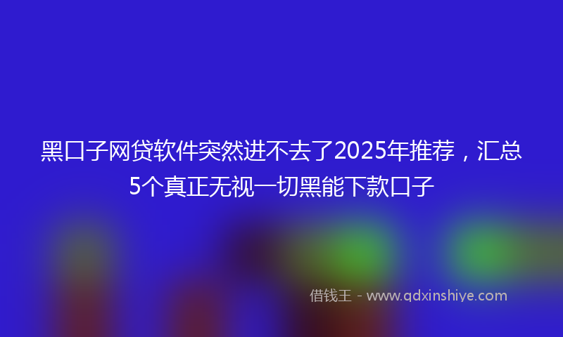 黑口子网贷软件突然进不去了2025年推荐，汇总5个真正无视一切黑能下款口子