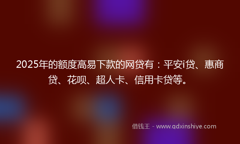 2025年的额度高易下款的网贷有：平安i贷、惠商贷、花呗、超人卡、信用卡贷等。