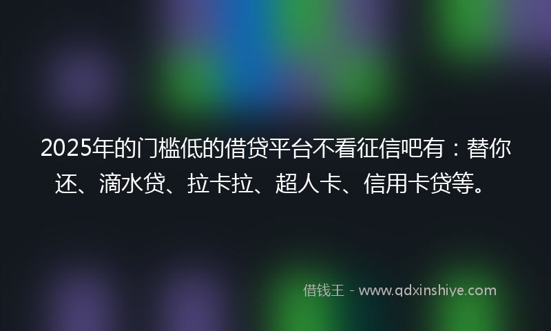 2025年的门槛低的借贷平台不看征信吧有：替你还、滴水贷、拉卡拉、超人卡、信用卡贷等。