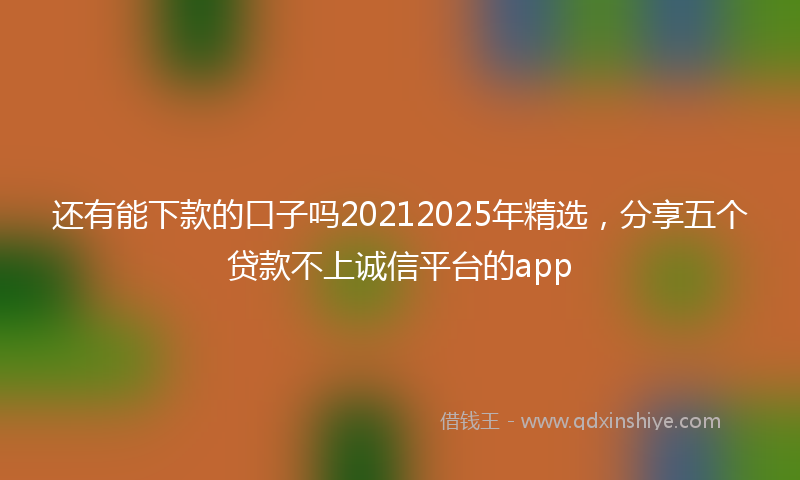 还有能下款的口子吗20212025年精选，分享五个贷款不上诚信平台的app