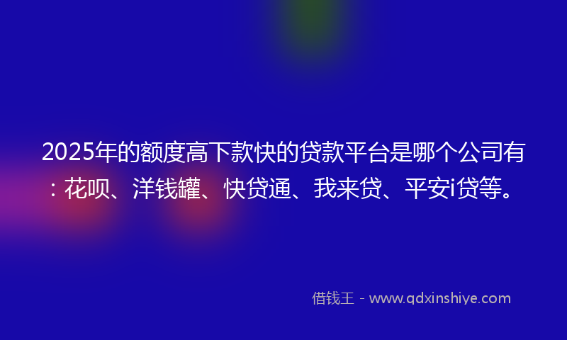 2025年的额度高下款快的贷款平台是哪个公司有：花呗、洋钱罐、快贷通、我来贷、平安i贷等。