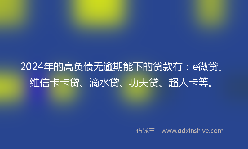 2024年的高负债无逾期能下的贷款有：e微贷、维信卡卡贷、滴水贷、功夫贷、超人卡等。