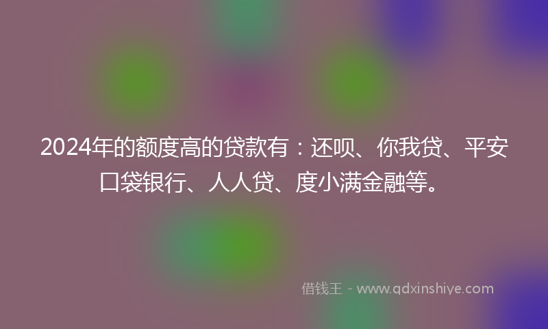 2024年的额度高的贷款有：还呗、你我贷、平安口袋银行、人人贷、度小满金融等。