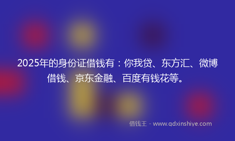 2025年的身份证借钱有：你我贷、东方汇、微博借钱、京东金融、百度有钱花等。