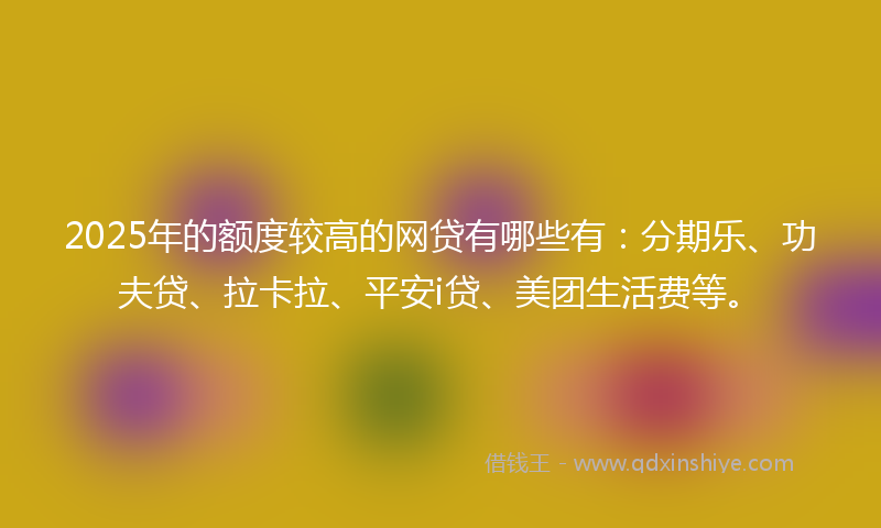 2025年的额度较高的网贷有哪些有：分期乐、功夫贷、拉卡拉、平安i贷、美团生活费等。