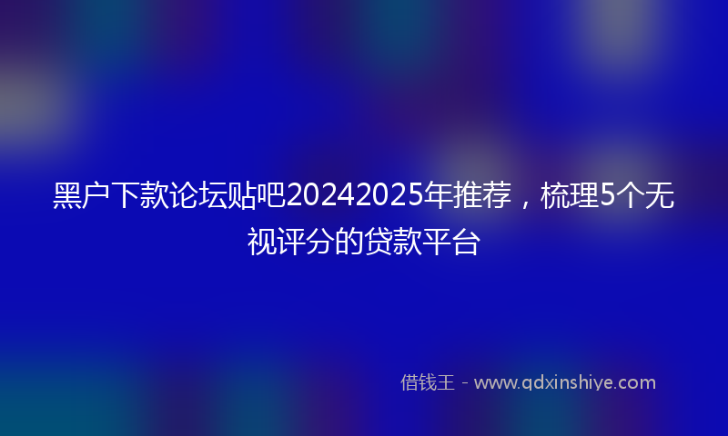 黑户下款论坛贴吧20242025年推荐，梳理5个无视评分的贷款平台