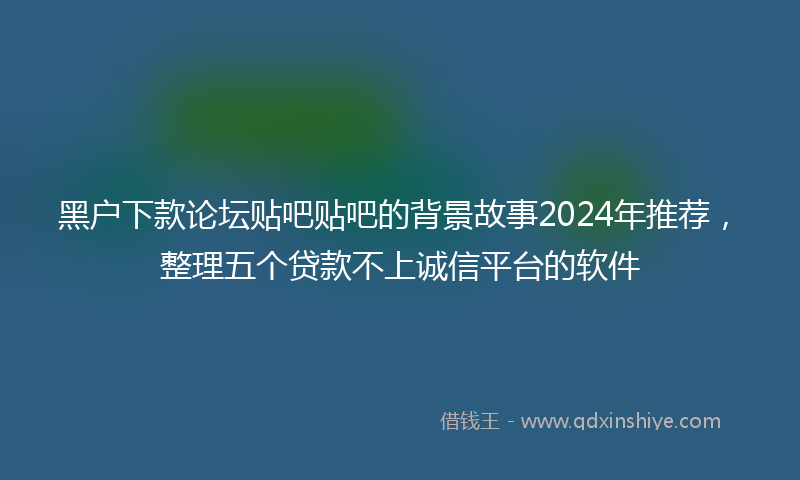 黑户下款论坛贴吧贴吧的背景故事2024年推荐，整理五个贷款不上诚信平台的软件