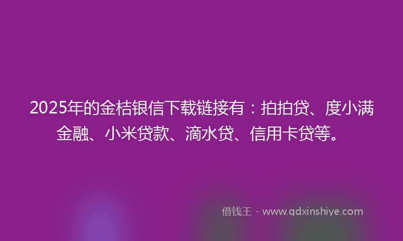 2025年的金桔银信下载链接有：拍拍贷、度小满金融、小米贷款、滴水贷、信用卡贷等。