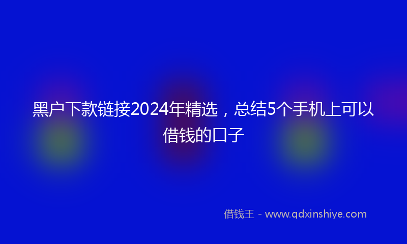 黑户下款链接2024年精选，总结5个手机上可以借钱的口子