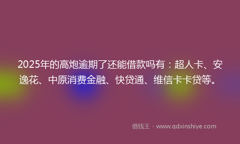 2025年的高炮逾期了还能借款吗有：超人卡、安逸花、中原消费金融、快贷通、维信卡卡贷等。