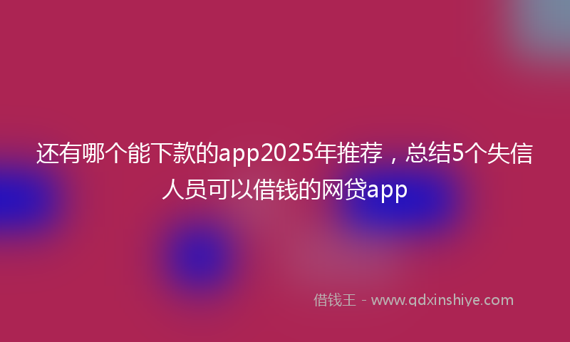 还有哪个能下款的app2025年推荐，总结5个失信人员可以借钱的网贷app