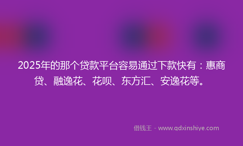 2025年的那个贷款平台容易通过下款快有：惠商贷、融逸花、花呗、东方汇、安逸花等。