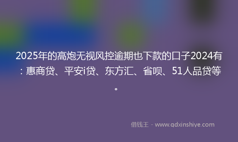 2025年的高炮无视风控逾期也下款的口子2024有：惠商贷、平安i贷、东方汇、省呗、51人品贷等。