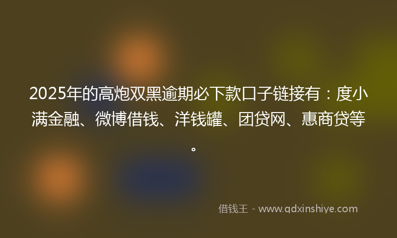 2025年的高炮双黑逾期必下款口子链接有：度小满金融、微博借钱、洋钱罐、团贷网、惠商贷等。