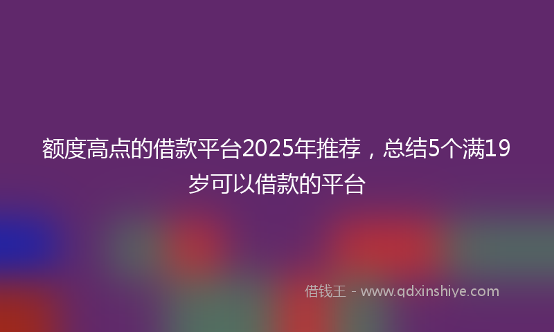 额度高点的借款平台2025年推荐，总结5个满19岁可以借款的平台