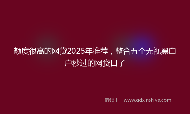 额度很高的网贷2025年推荐，整合五个无视黑白户秒过的网贷口子