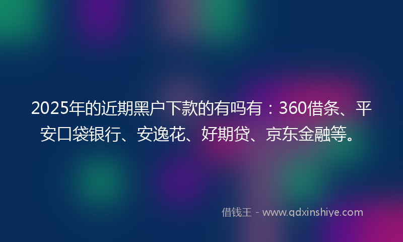 2025年的近期黑户下款的有吗有：360借条、平安口袋银行、安逸花、好期贷、京东金融等。