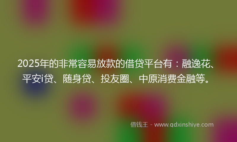 2025年的非常容易放款的借贷平台有：融逸花、平安i贷、随身贷、投友圈、中原消费金融等。