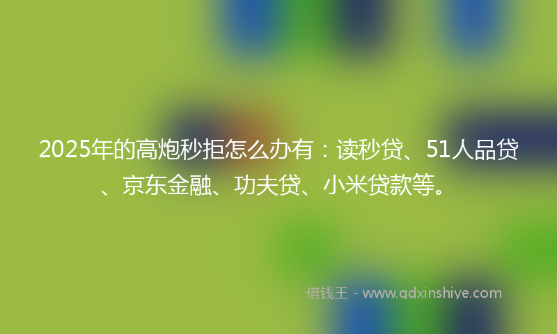 2025年的高炮秒拒怎么办有：读秒贷、51人品贷、京东金融、功夫贷、小米贷款等。