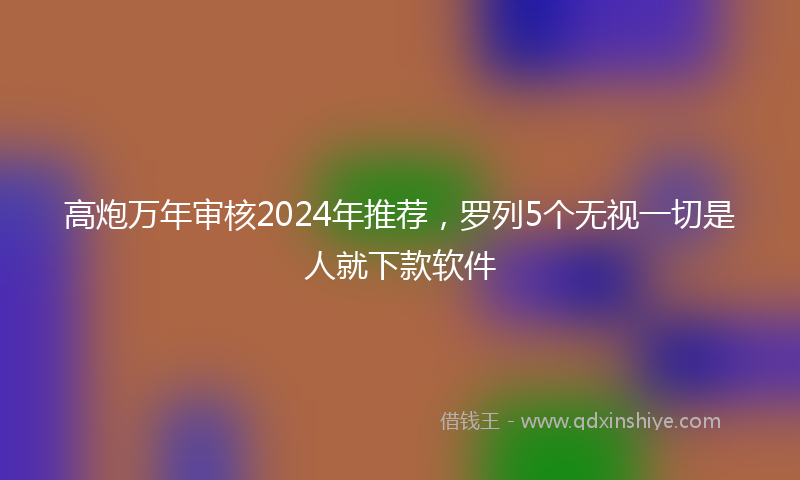 高炮万年审核2024年推荐，罗列5个无视一切是人就下款软件