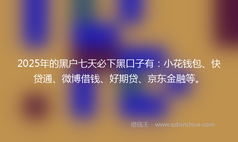 2025年的黑户七天必下黑口子有：小花钱包、快贷通、微博借钱、好期贷、京东金融等。