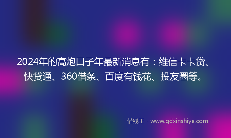 2024年的高炮口子年最新消息有:维信卡卡贷、快贷通、360借条、百度有钱花、投友圈等。
