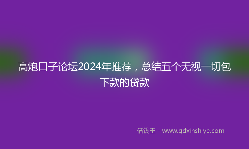 高炮口子论坛2024年推荐，总结五个无视一切包下款的贷款