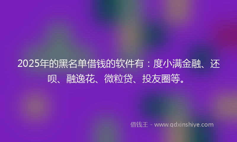 2025年的黑名单借钱的软件有：度小满金融、还呗、融逸花、微粒贷、投友圈等。