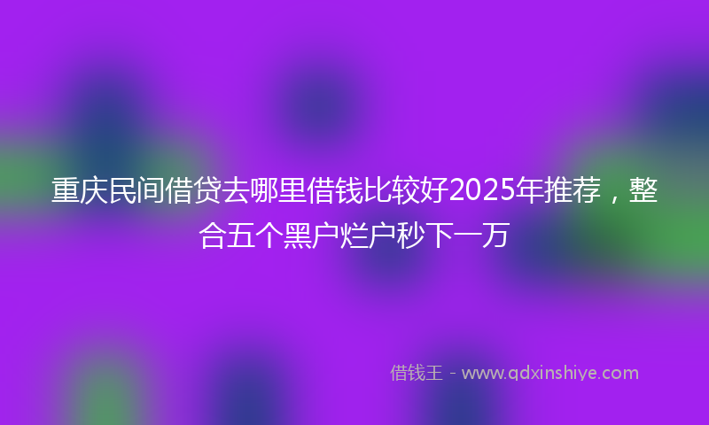 重庆民间借贷去哪里借钱比较好2025年推荐，整合五个黑户烂户秒下一万