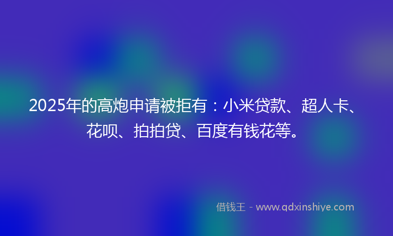 2025年的高炮申请被拒有：小米贷款、超人卡、花呗、拍拍贷、百度有钱花等。