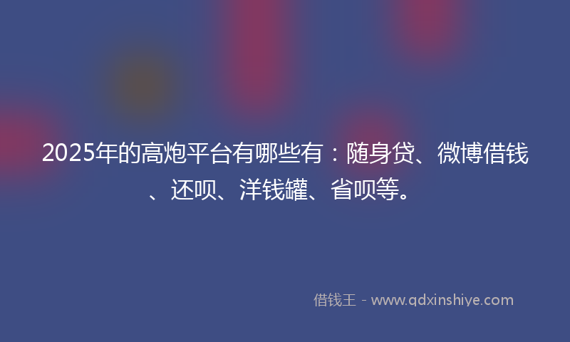 2025年的高炮平台有哪些有：随身贷、微博借钱、还呗、洋钱罐、省呗等。