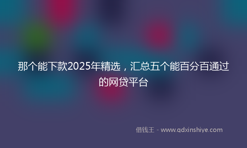 那个能下款2025年精选，汇总五个能百分百通过的网贷平台