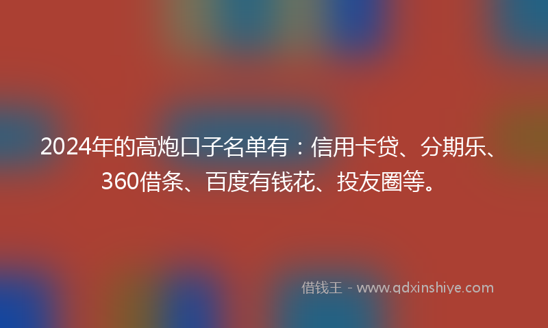 2024年的高炮口子名单有：信用卡贷、分期乐、360借条、百度有钱花、投友圈等。