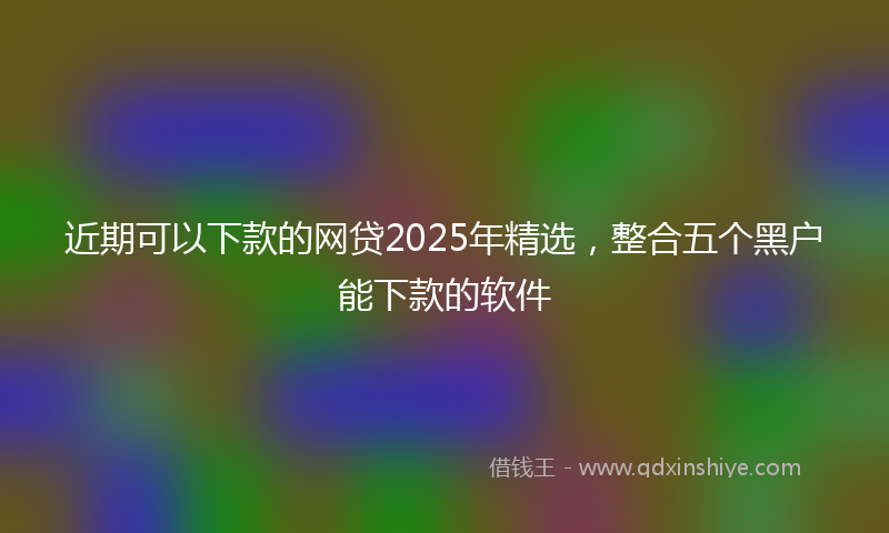 近期可以下款的网贷2025年精选，整合五个黑户能下款的软件