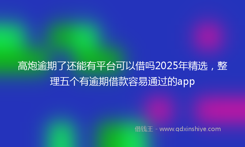 高炮逾期了还能有平台可以借吗2025年精选，整理五个有逾期借款容易通过的app