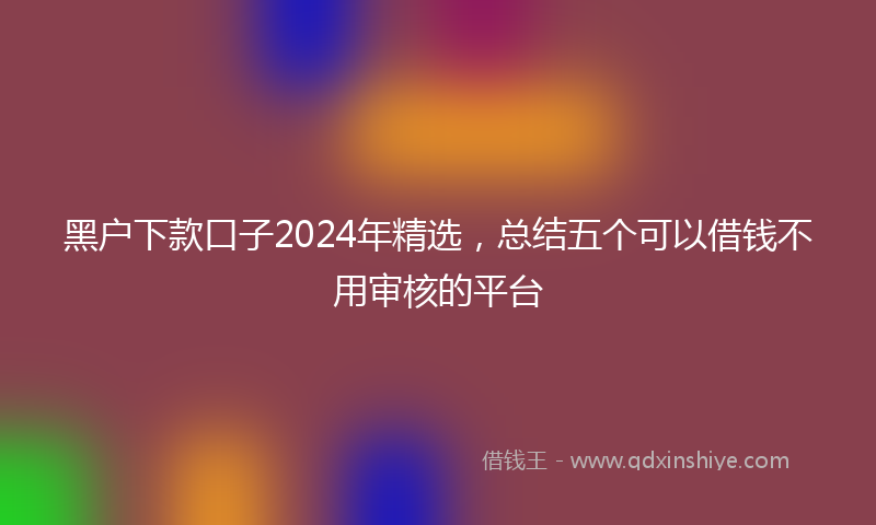 黑户下款口子2024年精选，总结五个可以借钱不用审核的平台