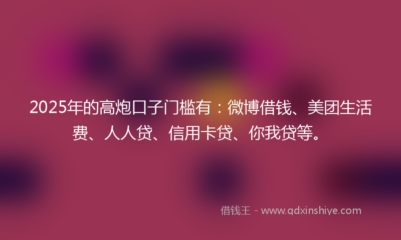 2025年的高炮口子门槛有：微博借钱、美团生活费、人人贷、信用卡贷、你我贷等。