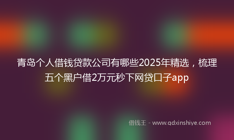 青岛个人借钱贷款公司有哪些2025年精选，梳理五个黑户借2万元秒下网贷口子app