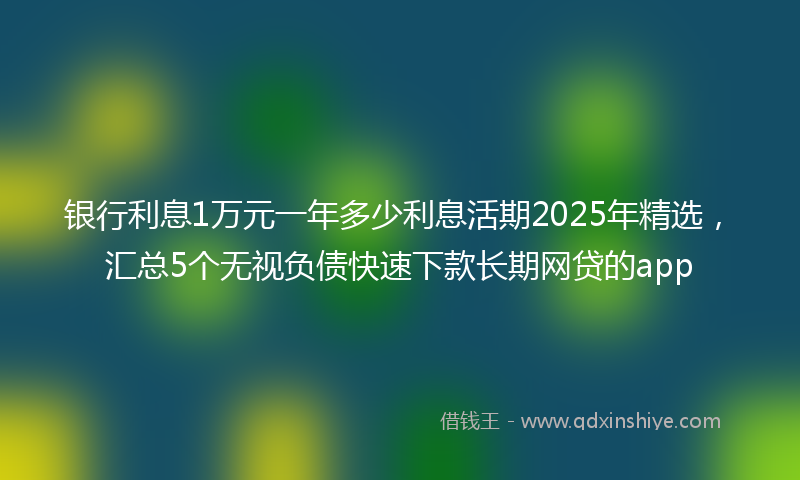 银行利息1万元一年多少利息活期2025年精选，汇总5个无视负债快速下款长期网贷的app