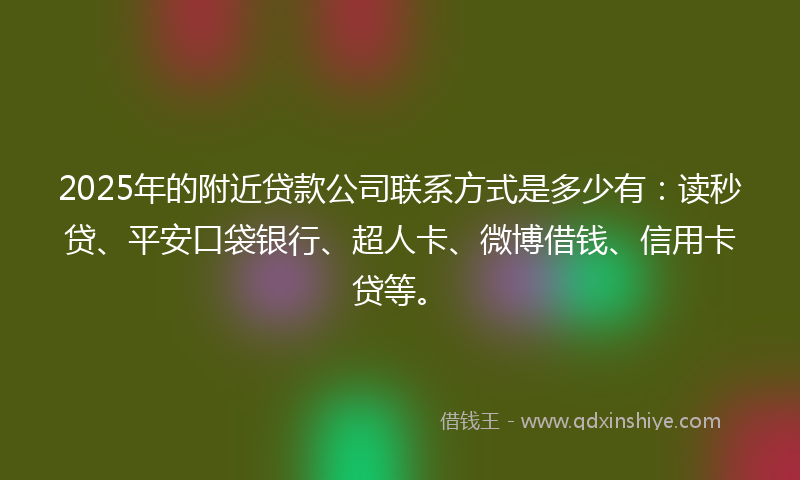 2025年的附近贷款公司联系方式是多少有：读秒贷、平安口袋银行、超人卡、微博借钱、信用卡贷等。