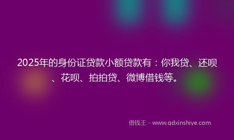 2025年的身份证贷款小额贷款有：你我贷、还呗、花呗、拍拍贷、微博借钱等。