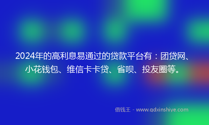 2024年的高利息易通过的贷款平台有：团贷网、小花钱包、维信卡卡贷、省呗、投友圈等。
