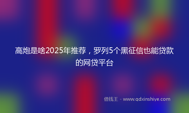高炮是啥2025年推荐，罗列5个黑征信也能贷款的网贷平台