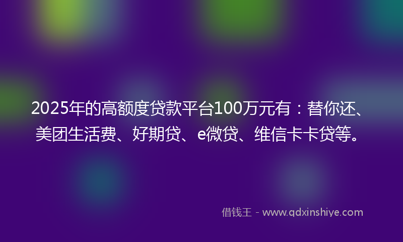2025年的高额度贷款平台100万元有：替你还、美团生活费、好期贷、e微贷、维信卡卡贷等。