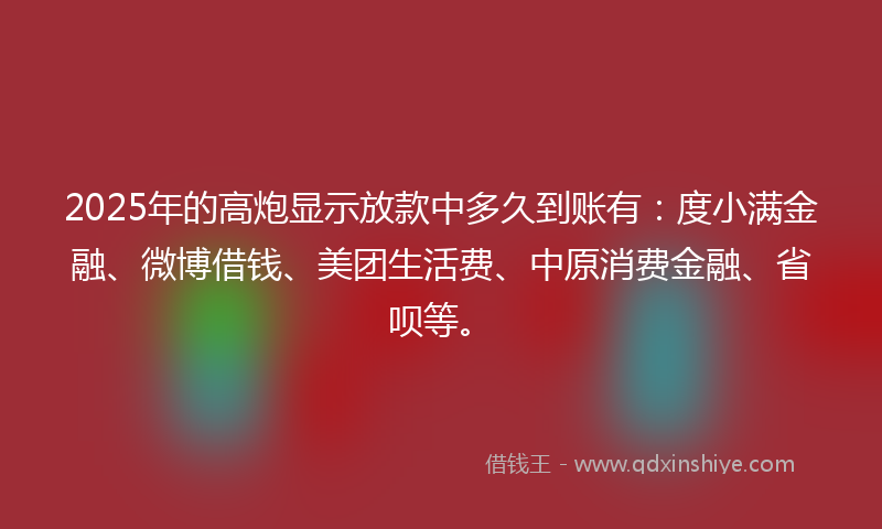 2025年的高炮显示放款中多久到账有：度小满金融、微博借钱、美团生活费、中原消费金融、省呗等。