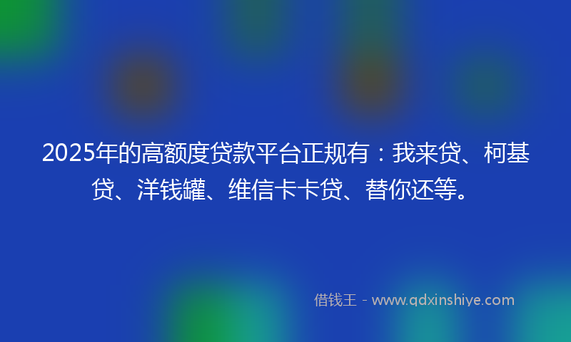 2025年的高额度贷款平台正规有：我来贷、柯基贷、洋钱罐、维信卡卡贷、替你还等。